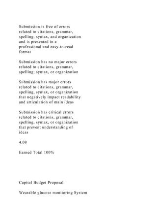 Submission is free of errors
related to citations, grammar,
spelling, syntax, and organization
and is presented in a
professional and easy-to-read
format
Submission has no major errors
related to citations, grammar,
spelling, syntax, or organization
Submission has major errors
related to citations, grammar,
spelling, syntax, or organization
that negatively impact readability
and articulation of main ideas
Submission has critical errors
related to citations, grammar,
spelling, syntax, or organization
that prevent understanding of
ideas
4.08
Earned Total 100%
Capital Budget Proposal
Wearable glucose monitoring System
 