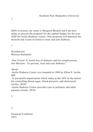 Southern New Hampshire University
1
Hello everyone, my name is Margaret Breault and I am here
today to present the proposal for the capital budget for the year
2020 for Joslin Diabetes Center. This proposal will maintain the
mission and vision of Joslin to treat and cure diabetes.
1
Introduction
Mission Statement
“Our Vision: A world free of diabetes and ins complications.
Our Mission: To prevent, treat and cure diabetes.”
About
-Joslin Diabetes Center was founded in 1898 by Elliot P. Joslin,
MD
-A non-profit organization which ranks in the 10% in the nation
for controlling blood sugar, blood pressure, and cholesterol
(Joslin, 2019)
-Joslin Diabetes Center provides care to pediatric and adult
patients (Joslin, 2019)
2
2
Financial Condition
2012
 