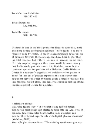 Total Current Liabilities:
$19,247,415
Total Expenses:
$82,045,013
Total Revenue:
$80,116,904
Diabetes is one of the most prevalent diseases currently, more
and more people are being diagnosed. There needs to be more
research done by Joslin, in order to accommodate newer influx
of patients. Overall, the total expenses have been higher than
the total revenue, but if there is a way to increase the revenue,
like this proposal suggests, then there would be more money
that Joslin could put into research to find the cure or better
treatment options for patients with diabetes. Joslin Diabetes
Center is a non-profit organization which relies on grants to
allow for less out of pocket expenses, this clinic provides
outpatient services which typically could decrease revenue, but
this proposal would allow this center to continue making strides
towards a possible cure for diabetes.
3
Healthcare Trends
Wearable technology: “The wearable and remote patient
monitoring market has just started to take off; the Apple watch
can now detect irregular heart rhythms and diabetics can
monitor their blood sugar levels with digital glucose monitors”
(Waldron, 2019).
Wearable glucose monitors: “The existing continuous glucose
 