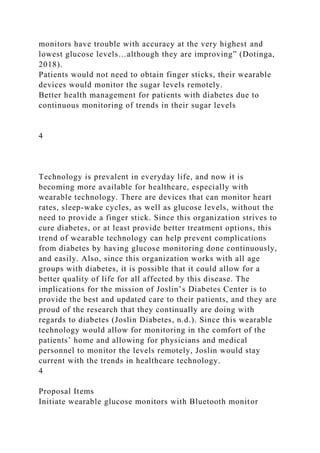 monitors have trouble with accuracy at the very highest and
lowest glucose levels…although they are improving” (Dotinga,
2018).
Patients would not need to obtain finger sticks, their wearable
devices would monitor the sugar levels remotely.
Better health management for patients with diabetes due to
continuous monitoring of trends in their sugar levels
4
Technology is prevalent in everyday life, and now it is
becoming more available for healthcare, especially with
wearable technology. There are devices that can monitor heart
rates, sleep-wake cycles, as well as glucose levels, without the
need to provide a finger stick. Since this organization strives to
cure diabetes, or at least provide better treatment options, this
trend of wearable technology can help prevent complications
from diabetes by having glucose monitoring done continuously,
and easily. Also, since this organization works with all age
groups with diabetes, it is possible that it could allow for a
better quality of life for all affected by this disease. The
implications for the mission of Joslin’s Diabetes Center is to
provide the best and updated care to their patients, and they are
proud of the research that they continually are doing with
regards to diabetes (Joslin Diabetes, n.d.). Since this wearable
technology would allow for monitoring in the comfort of the
patients’ home and allowing for physicians and medical
personnel to monitor the levels remotely, Joslin would stay
current with the trends in healthcare technology.
4
Proposal Items
Initiate wearable glucose monitors with Bluetooth monitor
 