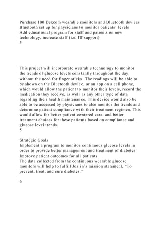 Purchase 100 Dexcom wearable monitors and Bluetooth devices
Bluetooth set up for physicians to monitor patients’ levels
Add educational program for staff and patients on new
technology, increase staff (i.e. IT support)
5
This project will incorporate wearable technology to monitor
the trends of glucose levels constantly throughout the day
without the need for finger sticks. The readings will be able to
be shown on the Bluetooth device, or an app on a cell phone,
which would allow the patient to monitor their levels, record the
medication they receive, as well as any other type of data
regarding their health maintenance. This device would also be
able to be accessed by physicians to also monitor the trends and
determine patient compliance with their treatment regimen. This
would allow for better patient-centered care, and better
treatment choices for these patients based on compliance and
glucose level trends.
5
Strategic Goals
Implement a program to monitor continuous glucose levels in
order to provide better management and treatment of diabetes
Improve patient outcomes for all patients
The data collected from the continuous wearable glucose
monitors will help to fulfill Joslin’s mission statement, “To
prevent, treat, and cure diabetes.”
6
 