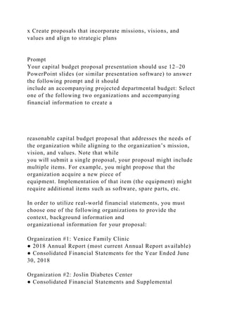 x Create proposals that incorporate missions, visions, and
values and align to strategic plans
Prompt
Your capital budget proposal presentation should use 12–20
PowerPoint slides (or similar presentation software) to answer
the following prompt and it should
include an accompanying projected departmental budget: Select
one of the following two organizations and accompanying
financial information to create a
reasonable capital budget proposal that addresses the needs of
the organization while aligning to the organization’s mission,
vision, and values. Note that while
you will submit a single proposal, your proposal might include
multiple items. For example, you might propose that the
organization acquire a new piece of
equipment. Implementation of that item (the equipment) might
require additional items such as software, spare parts, etc.
In order to utilize real-world financial statements, you must
choose one of the following organizations to provide the
context, background information and
organizational information for your proposal:
Organization #1: Venice Family Clinic
● 2018 Annual Report (most current Annual Report available)
● Consolidated Financial Statements for the Year Ended June
30, 2018
Organization #2: Joslin Diabetes Center
● Consolidated Financial Statements and Supplemental
 