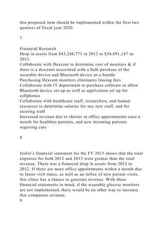 this proposed item should be implemented within the first two
quarters of fiscal year 2020.
7
Financial Research
Drop in assets from $43,248,771 in 2012 to $34,891,187 in
2013.
Collaborate with Dexcom to determine cost of monitors & if
there is a discount associated with a bulk purchase of the
wearable device and Bluetooth device as a bundle
Purchasing Dexcom monitors eliminates leasing fees
Collaborate with IT department to purchase software to allow
Bluetooth device set-up as well as application set up for
cellphones
Collaborate with healthcare staff, researchers, and human
resources to determine salaries for any new staff, and for
existing staff
Increased revenue due to shorter in office appointments once a
month for healthier patients, and new incoming patients
requiring care
8
Joslin’s financial statement for the FY 2013 shows that the total
expenses for both 2012 and 2013 were greater than the total
revenue. There was a financial drop in assets from 2012 to
2012. If there are more office appointments within a month due
to faster visit times, as well as an influx of new patient visits,
this clinic has a chance to generate revenue. With these
financial statements in mind, if the wearable glucose monitors
are not implemented, there would be no other way to increase
this companies revenue.
8
 