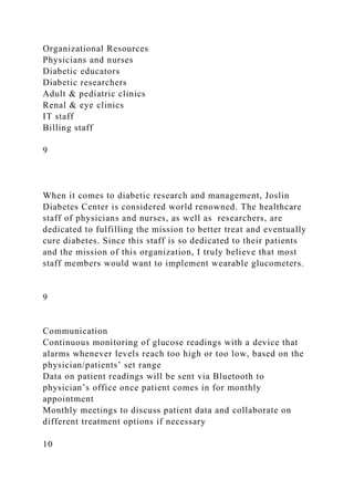 Organizational Resources
Physicians and nurses
Diabetic educators
Diabetic researchers
Adult & pediatric clinics
Renal & eye clinics
IT staff
Billing staff
9
When it comes to diabetic research and management, Joslin
Diabetes Center is considered world renowned. The healthcare
staff of physicians and nurses, as well as researchers, are
dedicated to fulfilling the mission to better treat and eventually
cure diabetes. Since this staff is so dedicated to their patients
and the mission of this organization, I truly believe that most
staff members would want to implement wearable glucometers.
9
Communication
Continuous monitoring of glucose readings with a device that
alarms whenever levels reach too high or too low, based on the
physician/patients’ set range
Data on patient readings will be sent via Bluetooth to
physician’s office once patient comes in for monthly
appointment
Monthly meetings to discuss patient data and collaborate on
different treatment options if necessary
10
 