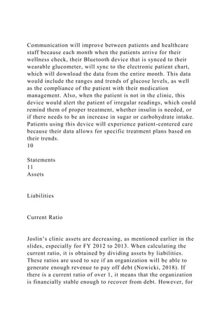 Communication will improve between patients and healthcare
staff because each month when the patients arrive for their
wellness check, their Bluetooth device that is synced to their
wearable glucometer, will sync to the electronic patient chart,
which will download the data from the entire month. This data
would include the ranges and trends of glucose levels, as well
as the compliance of the patient with their medication
management. Also, when the patient is not in the clinic, this
device would alert the patient of irregular readings, which could
remind them of proper treatment, whether insulin is needed, or
if there needs to be an increase in sugar or carbohydrate intake.
Patients using this device will experience patient-centered care
because their data allows for specific treatment plans based on
their trends.
10
Statements
11
Assets
Liabilities
Current Ratio
Joslin’s clinic assets are decreasing, as mentioned earlier in the
slides, especially for FY 2012 to 2013. When calculating the
current ratio, it is obtained by dividing assets by liabilities.
These ratios are used to see if an organization will be able to
generate enough revenue to pay off debt (Nowicki, 2018). If
there is a current ratio of over 1, it means that the organization
is financially stable enough to recover from debt. However, for
 