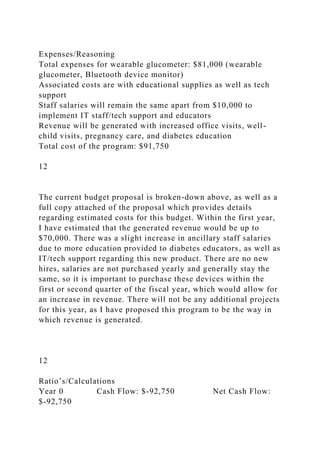 Expenses/Reasoning
Total expenses for wearable glucometer: $81,000 (wearable
glucometer, Bluetooth device monitor)
Associated costs are with educational supplies as well as tech
support
Staff salaries will remain the same apart from $10,000 to
implement IT staff/tech support and educators
Revenue will be generated with increased office visits, well-
child visits, pregnancy care, and diabetes education
Total cost of the program: $91,750
12
The current budget proposal is broken-down above, as well as a
full copy attached of the proposal which provides details
regarding estimated costs for this budget. Within the first year,
I have estimated that the generated revenue would be up to
$70,000. There was a slight increase in ancillary staff salaries
due to more education provided to diabetes educators, as well as
IT/tech support regarding this new product. There are no new
hires, salaries are not purchased yearly and generally stay the
same, so it is important to purchase these devices within the
first or second quarter of the fiscal year, which would allow for
an increase in revenue. There will not be any additional projects
for this year, as I have proposed this program to be the way in
which revenue is generated.
12
Ratio’s/Calculations
Year 0 Cash Flow: $-92,750 Net Cash Flow:
$-92,750
 