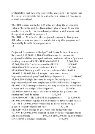 profitability that this program yields, and since it is higher than
the initial investment, the potential for an increased revenue is
almost guaranteed.
The BCR comes out to be 1.09 after dividing the discounted
value of benefits and the discounted value of cost. Since this
number is over 1, it is considered positive, which means that
this project should be supported.
The ROI is 175.4% after the projected revenue in five years.
All calculations are positive and depict why this program will
financially benefit this organization.
13
Projected Departmental BudgetTotal Gross Patient Services
Revenue9,950,000$11,300,000.00increase in revenue for
projected healthier managed patients, and new influx of patients
seeking treatmentEXPENSESSalariesMD $ 2,500,000
$2,500,000.00MD salaries combinedRN $ 800,000
$800,000.00RN salaries combinedLPN $ 350,000
$350,000.00Nursing staff salaries combinedOther Staff $
180,000 $190,000.00tech support, educators, newer
implemented employeesTotal Salary Expense $ 3,830,000
$3,840,000.00slight increase in wages for yearly salaries,
implementation of new employeesSUPPLIESMedical Supplies
485,000 485,750sample devices, display devices for education,
lancets and test stripsOffice Supplies 265,000
265,000resource manuals for new monitors for patients and
employeesTotal Supplies 750,000
$750,750.00OTHER EXPENSESEquipment $ 250,000.00
$81,000.00wearable glucometer, bluetooth deviceLegal Fees $
108,786 $100,000.00decreased due to better monitoring of
glucose levelsProfessional Fees 152,288
$152,288.00no change in cost with this budgetUtilities
497,694 $500,000.00no change in cost with this budgetRepairs
and Maintenance 506,984 $509,000.00slight increase
for electronic devicesInsurance 154,996
 