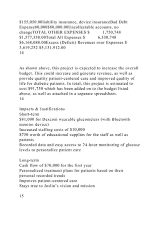 $155,050.00liability insurance, device insuranceBad Debt
Expense80,000$80,000.00Uncollectable accounts, no
changeTOTAL OTHER EXPENSES $ 1,750,748
$1,577,338.00Total All Expenses $ 6,330,748
$6,168,088.00Excess (Deficit) Revenues over Expenses $
3,619,252 $5,131,912.00
14
As shown above, this project is expected to increase the overall
budget. This could increase and generate revenue, as well as
provide quality patient-centered care and improved quality of
life for diabetic patients. In total, this project is estimated to
cost $91,750 which has been added on to the budget listed
above, as well as attached in a separate spreadsheet.
14
Impacts & Justifications
Short-term
$81,000 for Dexcom wearable glucometers (with Bluetooth
monitor device)
Increased staffing costs of $10,000
$750 worth of educational supplies for the staff as well as
patients
Recorded data and easy access to 24-hour monitoring of glucose
levels to personalize patient care
Long-term
Cash flow of $70,000 for the first year
Personalized treatment plans for patients based on their
personal recorded trends
Improves patient-centered care
Stays true to Joslin’s vision and mission
15
 
