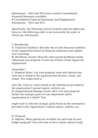 Information – 2013 and 2012 (most current Consolidated
Financial Statement available)
● Consolidated Financial Statements and Supplemental
Information – 2012 and 2011
Specifically, the following critical elements must be addressed;
however, the following order is not necessarily the order in
which you will present:
I. Introduction
A. Financial Condition: Describe the overall financial condition
of the organization based on financial statements and explain
your reasoning.
B. Healthcare Trends: Describe what current healthcare trends
influenced your proposal. Could any of these trends impact the
organization
financially?
C. Proposal Items: List your proposal items and indicate how
each one is linked to the organizational mission, vision, and
values. You might need to
infer the vision or values based on the information provided in
the organization’s annual reports, website, etc.
D. Organizational Strategic Goals: How will your proposal
further the strategic goals of your department and/or
organization as a whole? You
might need to infer the strategic goals based on the information
provided in the organization’s annual reports, website, etc.
II. Proposal
A. Options: What options are available for each item in your
budget proposal? You will want to have various options ready
 