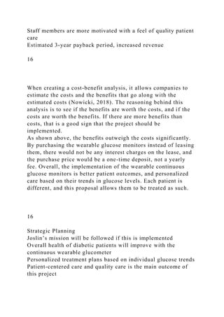 Staff members are more motivated with a feel of quality patient
care
Estimated 3-year payback period, increased revenue
16
When creating a cost-benefit analysis, it allows companies to
estimate the costs and the benefits that go along with the
estimated costs (Nowicki, 2018). The reasoning behind this
analysis is to see if the benefits are worth the costs, and if the
costs are worth the benefits. If there are more benefits than
costs, that is a good sign that the project should be
implemented.
As shown above, the benefits outweigh the costs significantly.
By purchasing the wearable glucose monitors instead of leasing
them, there would not be any interest charges on the lease, and
the purchase price would be a one-time deposit, not a yearly
fee. Overall, the implementation of the wearable continuous
glucose monitors is better patient outcomes, and personalized
care based on their trends in glucose levels. Each patient is
different, and this proposal allows them to be treated as such.
16
Strategic Planning
Joslin’s mission will be followed if this is implemented
Overall health of diabetic patients will improve with the
continuous wearable glucometer
Personalized treatment plans based on individual glucose trends
Patient-centered care and quality care is the main outcome of
this project
 