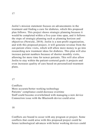 17
Joslin’s mission statement focuses on advancements in the
treatment and finding a cure for diabetes, which this proposed
plan follows. This project shows strategic planning because it
would be completed within a five-year time span, and it follows
the steps of strategic planning such as planning horizon and
objectives (Nowicki, 2018). Joslin is a non-profit organization,
and with this proposed project, it will generate revenue from the
out-patient clinic visits, which will allow more money to go into
researching new treatment ideas for diabetes. This plan will also
increase patient numbers because of shorter monthly visits,
allowing for more time for newer patients. This will also allow
Joslin to stay within the patient-centered goals it projects and
even increases quality of care based on personalized treatment
plans.
17
Conflicts
More accurate/better working technology
Patients’ compliance could decrease overtime
Staff could become overwhelmed with managing a new device
Connection issue with the Bluetooth device could arise
18
Conflicts are bound to occur with any program or project. Some
conflicts that could arise with this proposed project could be
future technological advances with better working devices could
 