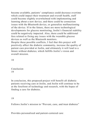 become available, patients’ compliance could decrease overtime
which could impact their treatment and overall health, staff
could become slightly overwhelmed with implementing and
learning about a new device, and there could be connection
issues with the Bluetooth device, or generalize malfunctioning
of the device. If in the future, there are more technological
developments for glucose monitoring, Joslin’s financial stability
could be negatively impacted. Also, there could be additional
fees related to fixing any issues with the wearable glucose
devices as well as the Bluetooth monitors.
Despite these possible conflicts, I feel that this project will
positively affect the diabetic community, increase the quality of
patient care provided at Joslin, and ultimately it will lead to a
future without diabetes; which fulfills Joslin’s vision and
overall mission.
18
Conclusion
19
In conclusion, this proposed project will benefit all diabetic
patients receiving care at Joslin, and Joslin will continue to be
at the forefront of technology and research, with the hopes of
finding a cure for diabetes.
19
Follows Joslin’s mission to “Prevent, cure, and treat diabetes”
Provides personalized and patient-centered care
 