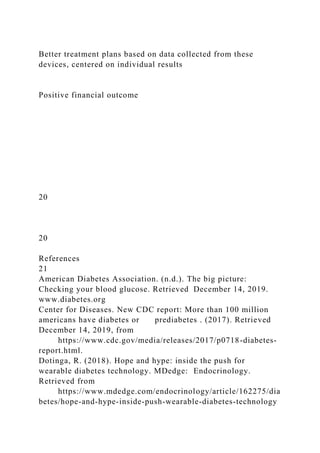 Better treatment plans based on data collected from these
devices, centered on individual results
Positive financial outcome
20
20
References
21
American Diabetes Association. (n.d.). The big picture:
Checking your blood glucose. Retrieved December 14, 2019.
www.diabetes.org
Center for Diseases. New CDC report: More than 100 million
americans have diabetes or prediabetes . (2017). Retrieved
December 14, 2019, from
https://www.cdc.gov/media/releases/2017/p0718-diabetes-
report.html.
Dotinga, R. (2018). Hope and hype: inside the push for
wearable diabetes technology. MDedge: Endocrinology.
Retrieved from
https://www.mdedge.com/endocrinology/article/162275/dia
betes/hope-and-hype-inside-push-wearable-diabetes-technology
 