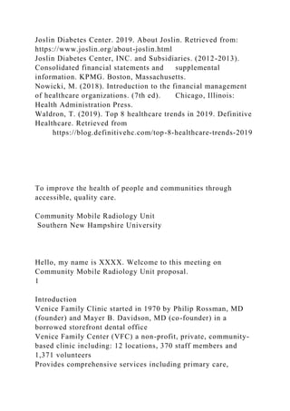 Joslin Diabetes Center. 2019. About Joslin. Retrieved from:
https://www.joslin.org/about-joslin.html
Joslin Diabetes Center, INC. and Subsidiaries. (2012-2013).
Consolidated financial statements and supplemental
information. KPMG. Boston, Massachusetts.
Nowicki, M. (2018). Introduction to the financial management
of healthcare organizations. (7th ed). Chicago, Illinois:
Health Administration Press.
Waldron, T. (2019). Top 8 healthcare trends in 2019. Definitive
Healthcare. Retrieved from
https://blog.definitivehc.com/top-8-healthcare-trends-2019
To improve the health of people and communities through
accessible, quality care.
Community Mobile Radiology Unit
Southern New Hampshire University
Hello, my name is XXXX. Welcome to this meeting on
Community Mobile Radiology Unit proposal.
1
Introduction
Venice Family Clinic started in 1970 by Philip Rossman, MD
(founder) and Mayer B. Davidson, MD (co-founder) in a
borrowed storefront dental office
Venice Family Center (VFC) a non-profit, private, community-
based clinic including: 12 locations, 370 staff members and
1,371 volunteers
Provides comprehensive services including primary care,
 