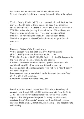 behavioral health services, dental and vision care
75% of clientele live below poverty line and 16% are homeless
Venice Family Clinic (VFC) is a community health facility that
provides health care to those people in need (i.e. homeless
and/or low-income). Currently 75% of the clientele treated by
VFC live below the poverty line and about 16% are homeless.
The present comprehensive services provide specialized
treatment in various specialties, but their current Street
Medicine program is diversified and an area of growth and
progress.
2
Financial Status of the Organization
VFC’s current ratio for 2018 is 22.05. Current assets
($24,286,070) ÷ current liabilities (1,101,514).
VFC’s 2017 ratio = 14.93 (18,078,363 ÷ 1,210,695). Increase in
the ratio shows financial stability and growth.
Revenue: insurance reimbursements, grants, donations, and
additional subsidized by state and federal resources.
Largest portion of reimbursements received from “third-party”
vendors and grants.
Improvement in care associated to the increase in assets from
2017 to 2018 of $6 million.
Reduction in liabilities total $359,000
Based upon the annual report from 2018 the acknowledged
current ratio from 2017 to 2018 shows a growth from 14.93 to
22.05. These numbers reflect financial stability within the
organization and growth/progress. Primary reimbursement
received from “third-party” vendors with additional revenue
acquired from grants , donations, scholarships, and federal/state
subsidizing.
 