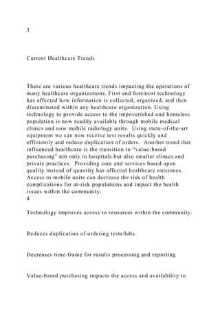 3
Current Healthcare Trends
There are various healthcare trends impacting the operations of
many healthcare organizations. First and foremost technology
has affected how information is collected, organized, and then
disseminated within any healthcare organization. Using
technology to provide access to the impoverished and homeless
population is now readily available through mobile medical
clinics and now mobile radiology units. Using state-of-the-art
equipment we can now receive test results quickly and
efficiently and reduce duplication of orders. Another trend that
influenced healthcare is the transition to “value-based
purchasing” not only in hospitals but also smaller clinics and
private practices. Providing care and services based upon
quality instead of quantity has affected healthcare outcomes.
Access to mobile units can decrease the risk of health
complications for at-risk populations and impact the health
issues within the community.
4
Technology improves access to resources within the community.
Reduces duplication of ordering tests/labs.
Decreases time-frame for results processing and reporting
Value-based purchasing impacts the access and availability to
 