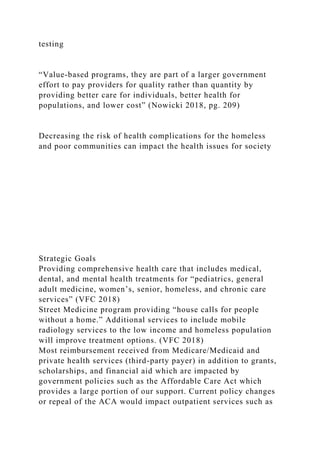 testing
“Value-based programs, they are part of a larger government
effort to pay providers for quality rather than quantity by
providing better care for individuals, better health for
populations, and lower cost” (Nowicki 2018, pg. 209)
Decreasing the risk of health complications for the homeless
and poor communities can impact the health issues for society
Strategic Goals
Providing comprehensive health care that includes medical,
dental, and mental health treatments for “pediatrics, general
adult medicine, women’s, senior, homeless, and chronic care
services” (VFC 2018)
Street Medicine program providing “house calls for people
without a home.” Additional services to include mobile
radiology services to the low income and homeless population
will improve treatment options. (VFC 2018)
Most reimbursement received from Medicare/Medicaid and
private health services (third-party payer) in addition to grants,
scholarships, and financial aid which are impacted by
government policies such as the Affordable Care Act which
provides a large portion of our support. Current policy changes
or repeal of the ACA would impact outpatient services such as
 