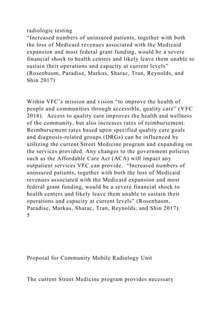 radiologic testing
“Increased numbers of uninsured patients, together with both
the loss of Medicaid revenues associated with the Medicaid
expansion and most federal grant funding, would be a severe
financial shock to health centers and likely leave them unable to
sustain their operations and capacity at current levels”
(Rosenbaum, Paradise, Markus, Sharac, Tran, Reynolds, and
Shin 2017)
Within VFC’s mission and vision “to improve the health of
people and communities through accessible, quality care” (VFC
2018). Access to quality care improves the health and wellness
of the community, but also increases rates of reimbursement.
Reimbursement rates based upon specified quality care goals
and diagnosis-related groups (DRGs) can be influenced by
utilizing the current Street Medicine program and expanding on
the services provided. Any changes to the government policies
such as the Affordable Care Act (ACA) will impact any
outpatient services VFC can provide. “Increased numbers of
uninsured patients, together with both the loss of Medicaid
revenues associated with the Medicaid expansion and most
federal grant funding, would be a severe financial shock to
health centers and likely leave them unable to sustain their
operations and capacity at current levels” (Rosenbaum,
Paradise, Markus, Sharac, Tran, Reynolds, and Shin 2017).
5
Proposal for Community Mobile Radiology Unit
The current Street Medicine program provides necessary
 