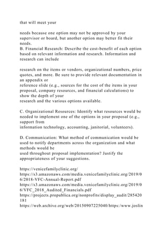 that will meet your
needs because one option may not be approved by your
supervisor or board, but another option may better fit their
needs.
B. Financial Research: Describe the cost-benefit of each option
based on relevant information and research. Information and
research can include
research on the items or vendors, organizational numbers, price
quotes, and more. Be sure to provide relevant documentation in
an appendix or
reference slide (e.g., sources for the cost of the items in your
proposal, company resources, and financial calculations) to
show the depth of your
research and the various options available.
C. Organizational Resources: Identify what resources would be
needed to implement one of the options in your proposal (e.g.,
support from
information technology, accounting, janitorial, volunteers).
D. Communication: What method of communication would be
used to notify departments across the organization and what
methods would be
used throughout proposal implementation? Justify the
appropriateness of your suggestions.
https://venicefamilyclinic.org/
https://s3.amazonaws.com/media.venicefamilyclinic.org/2019/0
6/2018-VFC-Annual-Report.pdf
https://s3.amazonaws.com/media.venicefamilyclinic.org/2019/0
6/VFC_2018_Audited_Financials.pdf
https://projects.propublica.org/nonprofits/display_audit/285420
181
https://web.archive.org/web/20150907225040/https:/www.joslin
 