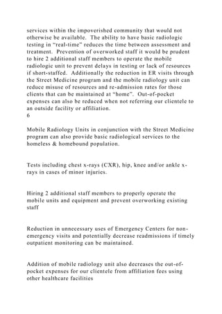 services within the impoverished community that would not
otherwise be available. The ability to have basic radiologic
testing in “real-time” reduces the time between assessment and
treatment. Prevention of overworked staff it would be prudent
to hire 2 additional staff members to operate the mobile
radiologic unit to prevent delays in testing or lack of resources
if short-staffed. Additionally the reduction in ER visits through
the Street Medicine program and the mobile radiology unit can
reduce misuse of resources and re-admission rates for those
clients that can be maintained at “home”. Out-of-pocket
expenses can also be reduced when not referring our clientele to
an outside facility or affiliation.
6
Mobile Radiology Units in conjunction with the Street Medicine
program can also provide basic radiological services to the
homeless & homebound population.
Tests including chest x-rays (CXR), hip, knee and/or ankle x-
rays in cases of minor injuries.
Hiring 2 additional staff members to properly operate the
mobile units and equipment and prevent overworking existing
staff
Reduction in unnecessary uses of Emergency Centers for non-
emergency visits and potentially decrease readmissions if timely
outpatient monitoring can be maintained.
Addition of mobile radiology unit also decreases the out-of-
pocket expenses for our clientele from affiliation fees using
other healthcare facilities
 