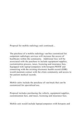 Proposal for mobile radiology unit continued…
The purchase of a mobile radiology van/bus customized for
outpatient radiologic services will increase the access of
healthcare within the community. Additional fees will be
associated with the purchase to include equipment/supplies,
customization process, taxes, licensing and insurance fees.
Equipped with laptop/computers with hotspots/WIFIF and
connecting with the existing electronic health record (EHR)
would maintain contact with the clinic community and access to
the patient medical records.
7
Mobile units include the purchase of van/truck that can be
customized for specialized use.
Proposal includes purchasing the vehicle, equipment/supplies,
customization fees, and taxes, licensing and insurance fees.
Mobile unit would include laptop/computers with hotspots and
 