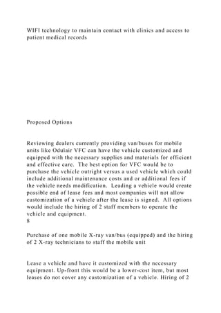 WIFI technology to maintain contact with clinics and access to
patient medical records
Proposed Options
Reviewing dealers currently providing van/buses for mobile
units like Odulair VFC can have the vehicle customized and
equipped with the necessary supplies and materials for efficient
and effective care. The best option for VFC would be to
purchase the vehicle outright versus a used vehicle which could
include additional maintenance costs and or additional fees if
the vehicle needs modification. Leading a vehicle would create
possible end of lease fees and most companies will not allow
customization of a vehicle after the lease is signed. All options
would include the hiring of 2 staff members to operate the
vehicle and equipment.
8
Purchase of one mobile X-ray van/bus (equipped) and the hiring
of 2 X-ray technicians to staff the mobile unit
Lease a vehicle and have it customized with the necessary
equipment. Up-front this would be a lower-cost item, but most
leases do not cover any customization of a vehicle. Hiring of 2
 
