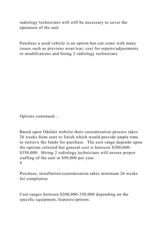 radiology technicians will still be necessary to cover the
operation of the unit
Purchase a used vehicle is an option but can come with many
issues such as previous wear/tear, cost for repairs/adjustments
or modifications and hiring 2 radiology technicians
Options continued…
Based upon Odulair website their customization process takes
26 weeks from start to finish which would provide ample time
to retrieve the funds for purchase. The cost range depends upon
the options selected but general cost is between $200,000-
$350,000. Hiring 2 radiology technicians will ensure proper
staffing of the unit at $99,000 per year.
9
Purchase, installation/customization takes minimum 26 weeks
for completion
Cost ranges between $200,000-350,000 depending on the
specific equipment, features/options.
 