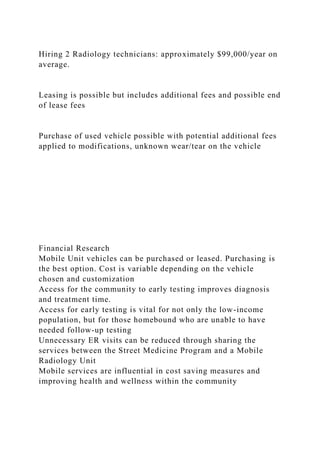 Hiring 2 Radiology technicians: approximately $99,000/year on
average.
Leasing is possible but includes additional fees and possible end
of lease fees
Purchase of used vehicle possible with potential additional fees
applied to modifications, unknown wear/tear on the vehicle
Financial Research
Mobile Unit vehicles can be purchased or leased. Purchasing is
the best option. Cost is variable depending on the vehicle
chosen and customization
Access for the community to early testing improves diagnosis
and treatment time.
Access for early testing is vital for not only the low-income
population, but for those homebound who are unable to have
needed follow-up testing
Unnecessary ER visits can be reduced through sharing the
services between the Street Medicine Program and a Mobile
Radiology Unit
Mobile services are influential in cost saving measures and
improving health and wellness within the community
 