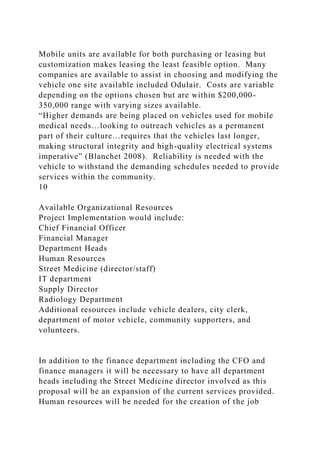 Mobile units are available for both purchasing or leasing but
customization makes leasing the least feasible option. Many
companies are available to assist in choosing and modifying the
vehicle one site available included Odulair. Costs are variable
depending on the options chosen but are within $200,000-
350,000 range with varying sizes available.
“Higher demands are being placed on vehicles used for mobile
medical needs…looking to outreach vehicles as a permanent
part of their culture…requires that the vehicles last longer,
making structural integrity and high-quality electrical systems
imperative” (Blanchet 2008). Reliability is needed with the
vehicle to withstand the demanding schedules needed to provide
services within the community.
10
Available Organizational Resources
Project Implementation would include:
Chief Financial Officer
Financial Manager
Department Heads
Human Resources
Street Medicine (director/staff)
IT department
Supply Director
Radiology Department
Additional resources include vehicle dealers, city clerk,
department of motor vehicle, community supporters, and
volunteers.
In addition to the finance department including the CFO and
finance managers it will be necessary to have all department
heads including the Street Medicine director involved as this
proposal will be an expansion of the current services provided.
Human resources will be needed for the creation of the job
 