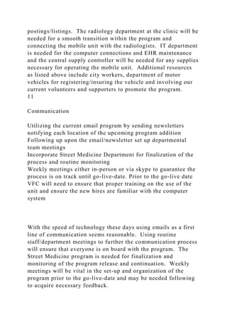postings/listings. The radiology department at the clinic will be
needed for a smooth transition within the program and
connecting the mobile unit with the radiologists. IT department
is needed for the computer connections and EHR maintenance
and the central supply controller will be needed for any supplies
necessary for operating the mobile unit. Additional resources
as listed above include city workers, department of motor
vehicles for registering/insuring the vehicle and involving our
current volunteers and supporters to promote the program.
11
Communication
Utilizing the current email program by sending newsletters
notifying each location of the upcoming program addition
Following up upon the email/newsletter set up departmental
team meetings
Incorporate Street Medicine Department for finalization of the
process and routine monitoring
Weekly meetings either in-person or via skype to guarantee the
process is on track until go-live-date. Prior to the go-live date
VFC will need to ensure that proper training on the use of the
unit and ensure the new hires are familiar with the computer
system
With the speed of technology these days using emails as a first
line of communication seems reasonable. Using routine
staff/department meetings to further the communication process
will ensure that everyone is on board with the program. The
Street Medicine program is needed for finalization and
monitoring of the program release and continuation. Weekly
meetings will be vital in the set-up and organization of the
program prior to the go-live-date and may be needed following
to acquire necessary feedback.
 