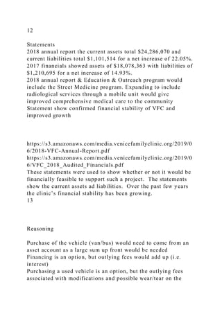 12
Statements
2018 annual report the current assets total $24,286,070 and
current liabilities total $1,101,514 for a net increase of 22.05%.
2017 financials showed assets of $18,078,363 with liabilities of
$1,210,695 for a net increase of 14.93%.
2018 annual report & Education & Outreach program would
include the Street Medicine program. Expanding to include
radiological services through a mobile unit would give
improved comprehensive medical care to the community
Statement show confirmed financial stability of VFC and
improved growth
https://s3.amazonaws.com/media.venicefamilyclinic.org/2019/0
6/2018-VFC-Annual-Report.pdf
https://s3.amazonaws.com/media.venicefamilyclinic.org/2019/0
6/VFC_2018_Audited_Financials.pdf
These statements were used to show whether or not it would be
financially feasible to support such a project. The statements
show the current assets ad liabilities. Over the past few years
the clinic’s financial stability has been growing.
13
Reasoning
Purchase of the vehicle (van/bus) would need to come from an
asset account as a large sum up front would be needed
Financing is an option, but outlying fees would add up (i.e.
interest)
Purchasing a used vehicle is an option, but the outlying fees
associated with modifications and possible wear/tear on the
 