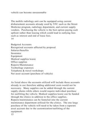vehicle can become unreasonable
The mobile radiology unit can be equipped using current
disbursement accounts already used by VFC such as the Street
Medicine program, radiology department, and current supply
vendors. Purchasing the vehicle is the best option paying cash
upfront rather than leasing which could lead to outlying fees
such as interest and end of lease fees.
14
Budgeted Accounts
Recognized accounts affected by proposal
Salaries/benefits
Insurance
Equipment
Medical supplies/waste
Office supplies
Repairs/Maintenance
Technology expenses
Telephone & travel workshops
Net asset account (purchase of vehicle)
As listed above the accounts utilized will include those accounts
already in use therefore adding additional costs would not be
necessary. Many supplies can be added through the current
supply chains while others would require individual purchase
for outfitting the vehicle. Medical supplies/waste can be funded
through the clinics in addition to the office supplies.
Repairs/maintenance can be funneled into the current
maintenance department utilized for the clinics. The one large
purchase of the vehicle will need to be taken from a separate
asset account due to the customization/outfitting of the
equipment.
15
 