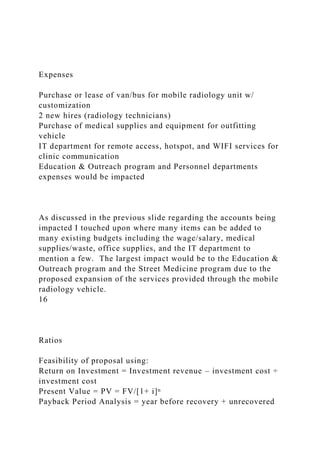 Expenses
Purchase or lease of van/bus for mobile radiology unit w/
customization
2 new hires (radiology technicians)
Purchase of medical supplies and equipment for outfitting
vehicle
IT department for remote access, hotspot, and WIFI services for
clinic communication
Education & Outreach program and Personnel departments
expenses would be impacted
As discussed in the previous slide regarding the accounts being
impacted I touched upon where many items can be added to
many existing budgets including the wage/salary, medical
supplies/waste, office supplies, and the IT department to
mention a few. The largest impact would be to the Education &
Outreach program and the Street Medicine program due to the
proposed expansion of the services provided through the mobile
radiology vehicle.
16
Ratios
Feasibility of proposal using:
Return on Investment = Investment revenue – investment cost ÷
investment cost
Present Value = PV = FV/[1+ i]ⁿ
Payback Period Analysis = year before recovery + unrecovered
 