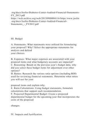 .org/docs/Joslin-Diabetes-Center-Audited-Financial-Statements-
FY_2013.pdf
https://web.archive.org/web/20150908004116/https:/www.joslin
.org/docs/Joslin-Diabetes-Center-Audited-Financial-
Statements_-_FY2012.pdf
III. Budget
A. Statements: What statements were utilized for formulating
your proposal? Why? Select the appropriate statements for
analysis and defend
your choices.
B. Expenses: What major expenses are associated with your
proposal items and what budgetary accounts are impacted?
C. Reasoning: Based on the previous year’s budget data, why
did you select these budget items for adjustment over other
options?
D. Ratios: Research the various ratio options (including ROI)
used for reviewing financial statements. Determine what ratios
you will use for your
proposal items and explain why.
E. Ratio Calculations: Using budget statements, formulate
calculations that support each recommendation.
F. Projected Departmental Budget: Create a projected
departmental budget for the upcoming year that incorporates the
costs of the proposed
changes.
IV. Impacts and Justification
 