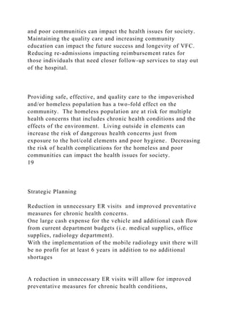 and poor communities can impact the health issues for society.
Maintaining the quality care and increasing community
education can impact the future success and longevity of VFC.
Reducing re-admissions impacting reimbursement rates for
those individuals that need closer follow-up services to stay out
of the hospital.
Providing safe, effective, and quality care to the impoverished
and/or homeless population has a two-fold effect on the
community. The homeless population are at risk for multiple
health concerns that includes chronic health conditions and the
effects of the environment. Living outside in elements can
increase the risk of dangerous health concerns just from
exposure to the hot/cold elements and poor hygiene. Decreasing
the risk of health complications for the homeless and poor
communities can impact the health issues for society.
19
Strategic Planning
Reduction in unnecessary ER visits and improved preventative
measures for chronic health concerns.
One large cash expense for the vehicle and additional cash flow
from current department budgets (i.e. medical supplies, office
supplies, radiology department).
With the implementation of the mobile radiology unit there will
be no profit for at least 6 years in addition to no additional
shortages
A reduction in unnecessary ER visits will allow for improved
preventative measures for chronic health conditions,
 