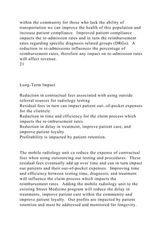 within the community for those who lack the ability of
transportation we can improve the health of this population and
increase patient compliance. Improved patient compliance
impacts the re-admission rates and in turn the reimbursement
rates regarding specific diagnosis related groups (DRGs). A
reduction in re-admissions influences the percentage of
reimbursement rates, therefore any impact on re-admission rates
will affect revenue.
21
Long-Term Impact
Reduction in contractual fees associated with using outside
referral sources for radiology testing
Residual fees in turn can impact patient out-.of-pocket expenses
for the clientele
Reduction in time and efficiency for the claim process which
impacts the re-imbursement rates
Reduction in delay in treatment, improve patient care, and
improve patient loyalty
Profitability is impacted by patient retention.
The mobile radiology unit ca reduce the expense of contractual
fees when using outsourcing our testing and procedures. These
residual fees eventually add up over time and can in turn impact
our patients and their out-of-pocket expenses. Improving time
and efficiency between testing time, diagnosis, and treatment
will influence the claim process which impacts the
reimbursement rates. Adding the mobile radiology unit to the
existing Street Medicine program will reduce the delay in
treatments, improve patient care within the community and
improve patient loyalty. Our profits are impacted by patient
retention and must be addressed and monitored for longevity.
 