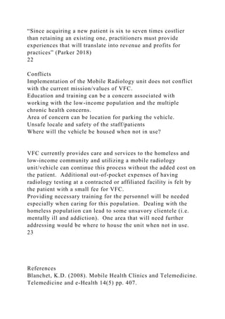 “Since acquiring a new patient is six to seven times costlier
than retaining an existing one, practitioners must provide
experiences that will translate into revenue and profits for
practices” (Parker 2018)
22
Conflicts
Implementation of the Mobile Radiology unit does not conflict
with the current mission/values of VFC.
Education and training can be a concern associated with
working with the low-income population and the multiple
chronic health concerns.
Area of concern can be location for parking the vehicle.
Unsafe locale and safety of the staff/patients
Where will the vehicle be housed when not in use?
VFC currently provides care and services to the homeless and
low-income community and utilizing a mobile radiology
unit/vehicle can continue this process without the added cost on
the patient. Additional out-of-pocket expenses of having
radiology testing at a contracted or affiliated facility is felt by
the patient with a small fee for VFC.
Providing necessary training for the personnel will be needed
especially when caring for this population. Dealing with the
homeless population can lead to some unsavory clientele (i.e.
mentally ill and addiction). One area that will need further
addressing would be where to house the unit when not in use.
23
References
Blanchet, K.D. (2008). Mobile Health Clinics and Telemedicine.
Telemedicine and e-Health 14(5) pp. 407.
 