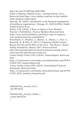 http://doi.org/10.1089/tmj.2008.9969
Guide to Buying a Mobile Clinic - Getting Started. (n.d.).
Retrieved from https://www.odulair.com/how-to-buy-mobile-
clinic-medical-vehicle.html
Nowicki, M. (2018). Introduction to the financial management
of healthcare organizations. Chicago, IL: HAP/AUPHA, Health
Administration Press.
Parker, S.M. (2018). 5 Ways to Improve Your Medical
Practice’s Profitability. Practice Builders Retrieved from
https://www.practicebuilders.com/blog/5-ways-to-improve-
your-medical-practices-profitability/
Rosenbaum, S., Paradise, J., Markus, A., Sharac, J., Tran, C.,
Reynolds, D. & Shin, P. (2017). Community Health Centers:
Recent Growth and the Role of the ACA , The Henry J. Kaiser
Family Foundation, January 2017. Retrieved from
http://kff.org/medicaid/issue-brief/community-health-centers-
recent-growth-and-the-role-of-the-aca/.
Venice Family Clinic (VFC) (2018). Annual Report. Retrieved
from
https://s3.amazonaws.com/media.venicefamilyclinic.org/2019/0
6/2018-VFC-Annual-Report.pdf
Venice Family Clinic (VFC (2018). Consolidated Financial
Statements. Retrieved from
https://s3.amazonaws.com/media.venicefamilyclinic.org/2019/0
6/VFC_2018_Audited_Financials.pdf
.MsftOfcThm_Accent1_Fill {
fill:#B15E28;
}
.MsftOfcThm_Accent1_Stroke {
stroke:#B15E28;
}
 