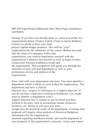IHP 450 Final Project Milestone One: Short Paper Guidelines
and Rubric
Prompt: If you have not already done so, select one of the two
organizations below (Venice Family Clinic or Joslin Diabetes
Center) on which to base your final
project capital budget proposal. This will be “your”
organization for the remainder of the course. Before you step
into the shoes of a manager within that
organization, you need to familiarize yourself with the
organization’s finances and mission as well as begin to draw
connections between healthcare trends and
the organization. This assignment will guide you through the
selection of your role and department as well as your
preliminary review and analysis of the
organization.
First, start with your department selection. You must identify a
department which is likely to exist within the organization. The
department can have a clinical
function (e.g., surgery or radiology) or a support function. If
you do not have experience working in healthcare, you might
want to identify a department with a
support function that is similar to one in which you have
worked in the past, such as accounting, human resources,
facilities, etc. Doing so will give you more
insight into the potential needs of the department. Creating your
proposal will require close analysis of historical budgetary
information for the organization,
research regarding healthcare trends, and careful alignment of
your proposal to the organization’s mission, vision, and values.
 