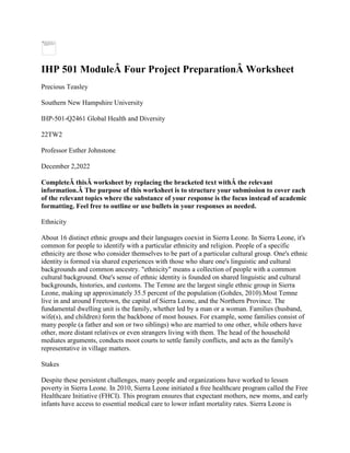 IHP 501 ModuleÂ Four Project PreparationÂ Worksheet
Precious Teasley
Southern New Hampshire University
IHP-501-Q2461 Global Health and Diversity
22TW2
Professor Esther Johnstone
December 2,2022
CompleteÂ thisÂ worksheet by replacing the bracketed text withÂ the relevant
information.Â The purpose of this worksheet is to structure your submission to cover each
of the relevant topics where the substance of your response is the focus instead of academic
formatting. Feel free to outline or use bullets in your responses as needed.
Ethnicity
About 16 distinct ethnic groups and their languages coexist in Sierra Leone. In Sierra Leone, it's
common for people to identify with a particular ethnicity and religion. People of a specific
ethnicity are those who consider themselves to be part of a particular cultural group. One's ethnic
identity is formed via shared experiences with those who share one's linguistic and cultural
backgrounds and common ancestry. "ethnicity" means a collection of people with a common
cultural background. One's sense of ethnic identity is founded on shared linguistic and cultural
backgrounds, histories, and customs. The Temne are the largest single ethnic group in Sierra
Leone, making up approximately 35.5 percent of the population (Gohdes, 2010).Most Temne
live in and around Freetown, the capital of Sierra Leone, and the Northern Province. The
fundamental dwelling unit is the family, whether led by a man or a woman. Families (husband,
wife(s), and children) form the backbone of most houses. For example, some families consist of
many people (a father and son or two siblings) who are married to one other, while others have
other, more distant relatives or even strangers living with them. The head of the household
mediates arguments, conducts moot courts to settle family conflicts, and acts as the family's
representative in village matters.
Stakes
Despite these persistent challenges, many people and organizations have worked to lessen
poverty in Sierra Leone. In 2010, Sierra Leone initiated a free healthcare program called the Free
Healthcare Initiative (FHCI). This program ensures that expectant mothers, new moms, and early
infants have access to essential medical care to lower infant mortality rates. Sierra Leone is
 