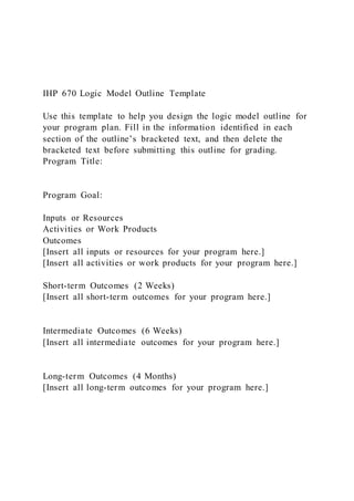IHP 670 Logic Model Outline Template
Use this template to help you design the logic model outline for
your program plan. Fill in the information identified in each
section of the outline’s bracketed text, and then delete the
bracketed text before submitting this outline for grading.
Program Title:
Program Goal:
Inputs or Resources
Activities or Work Products
Outcomes
[Insert all inputs or resources for your program here.]
[Insert all activities or work products for your program here.]
Short-term Outcomes (2 Weeks)
[Insert all short-term outcomes for your program here.]
Intermediate Outcomes (6 Weeks)
[Insert all intermediate outcomes for your program here.]
Long-term Outcomes (4 Months)
[Insert all long-term outcomes for your program here.]
 