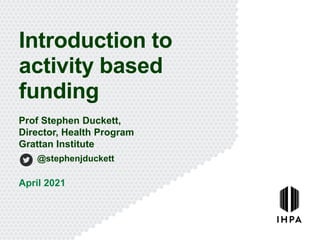 Introduction to
activity based
funding
April 2021
Prof Stephen Duckett,
Director, Health Program
Grattan Institute
@stephenjduckett
 