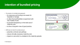 intention of bundled pricing
• The intention of a bundled pricing approach:
‒ for resources and funding to be easier for
hospitals to manage
‒ to allow financial flexibility to experiment with
new models of care
‒ to provide transparency on the total cost of
maternity care
‒ to drive a long-term view of good practice.
• IHPA does not intend for bundled pricing to:
‒ prescribe a clinical care pathway
‒ reduce clinically necessary maternity care
‒ impact on care which is unrelated to the maternity episode
12 www.ihpa.gov.au
Activity based funding
Bundled pricing
$
$
$
$
$
$
$
$
$
How can each service be
delivered more efficiently?
What is the most effective
way to deliver care to
the patient?
 