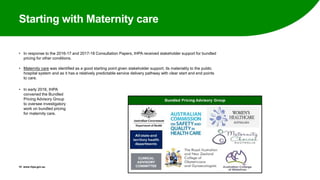 Starting with Maternity care
• In response to the 2016-17 and 2017-18 Consultation Papers, IHPA received stakeholder support for bundled
pricing for other conditions.
• Maternity care was identified as a good starting point given stakeholder support, its materiality to the public
hospital system and as it has a relatively predictable service delivery pathway with clear start and end points
to care.
• In early 2016, IHPA
convened the Bundled
Pricing Advisory Group
to oversee investigatory
work on bundled pricing
for maternity care.
15 www.ihpa.gov.au
 