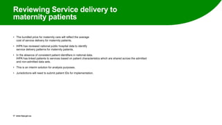 Reviewing Service delivery to
maternity patients
• The bundled price for maternity care will reflect the average
cost of service delivery for maternity patients.
• IHPA has reviewed national public hospital data to identify
service delivery patterns for maternity patients.
• In the absence of consistent patient identifiers in national data,
IHPA has linked patients to services based on patient characteristics which are shared across the admitted
and non-admitted data sets.
• This is an interim solution for analysis purposes.
• Jurisdictions will need to submit patient IDs for implementation.
17 www.ihpa.gov.au
 