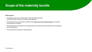 Scope of the maternity bundle
Patient groups:
• The Advisory Group has considered which maternity patients (grouped
by DRG) should be included in a bundled pricing approach.
• The Advisory Group has expressed a preference for including all or most maternity patients in a bundled
pricing approach if possible.
• This increases the overall impact on the hospital system and extend the benefits towards service redesign to
all maternity patients.
• This increases the importance of risk adjustment!
23 www.ihpa.gov.au
 