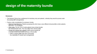design of the maternity bundle
Exclusions:
• The Advisory Group has a preference for excluding ‘very sick patients’, whereby they would be priced under
the existing ABF arrangements.
• Factors under consideration for exclusion include:
‒ Maternal Fetal Medicine: Patients accessing this clinic have a very different clinical profile to other patients.
Removes ~1% of patients.
‒ Clinic visits: The top 10% of costly patients have at least double
the ante/postnatal visits. This may reflect their clinical profile.
‒ Private and ‘shared care’ patients: IHPA cannot include GP
or private obstetrician/midwife services in the bundle.
 IHPA is awaiting MBS data which will identify
the materiality of ‘shared care’ arrangements
27 www.ihpa.gov.au
 