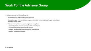 Work For the Advisory Group
• At future meetings, the Advisory Group will:
‒ Finalise the design of the bundled pricing approach;
‒ Assess the impact of the bundled pricing options at the state and territory, Local Hospital Network, peer
group and hospital levels;
‒ Address implementation issues, including issues arising from:
o maternity patients with care spanning multiple financial years
o movement of patients between health services
o patients who are treated under ‘shared care’ arrangements
o patients who leave the pathway.
29 www.ihpa.gov.au
 