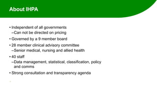 About IHPA
• Independent of all governments
‒Can not be directed on pricing
• Governed by a 9 member board
• 28 member clinical advisory committee
‒Senior medical, nursing and allied health
• 40 staff
‒Data management, statistical, classification, policy
and comms
• Strong consultation and transparency agenda
3
 