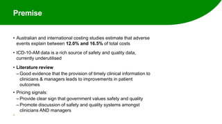 Premise
• Australian and international costing studies estimate that adverse
events explain between 12.0% and 16.5% of total costs
• ICD-10-AM data is a rich source of safety and quality data,
currently underutilised
• Literature review
‒ Good evidence that the provision of timely clinical information to
clinicians & managers leads to improvements in patient
outcomes
• Pricing signals:
‒ Provide clear sign that government values safety and quality
‒ Promote discussion of safety and quality systems amongst
clinicians AND managers
33
 